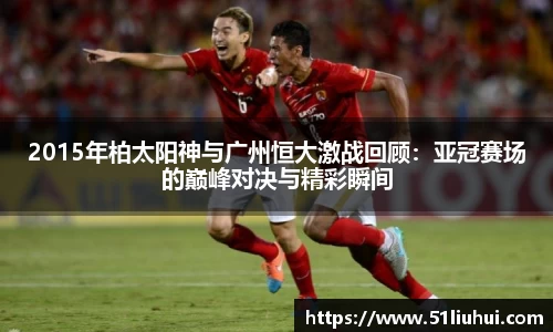 2015年柏太阳神与广州恒大激战回顾：亚冠赛场的巅峰对决与精彩瞬间